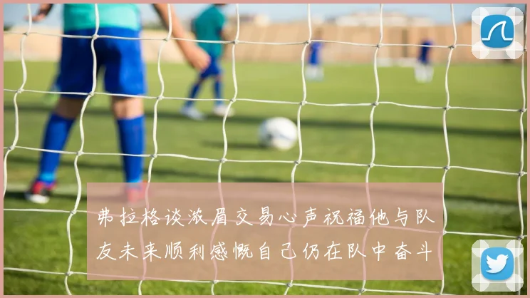 弗拉格谈浓眉交易心声祝福他与队友未来顺利感慨自己仍在队中奋斗
