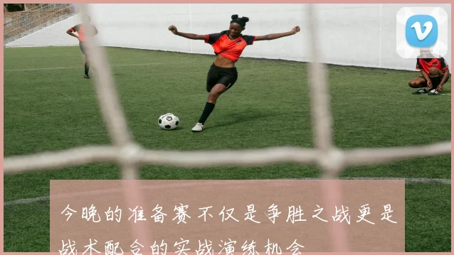今晚的准备赛不仅是争胜之战更是战术配合的实战演练机会