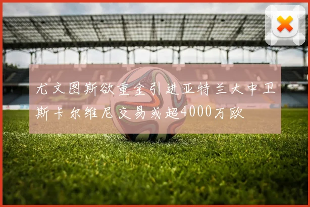 尤文图斯欲重金引进亚特兰大中卫斯卡尔维尼交易或超4000万欧