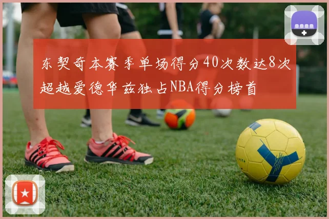 东契奇本赛季单场得分40次数达8次超越爱德华兹独占NBA得分榜首