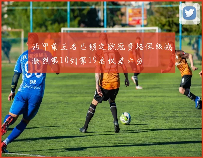 西甲前五名已锁定欧冠资格保级战激烈第10到第19名仅差六分