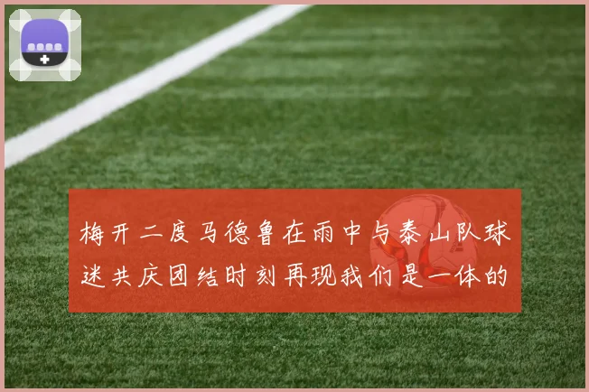 梅开二度马德鲁在雨中与泰山队球迷共庆团结时刻再现我们是一体的精神