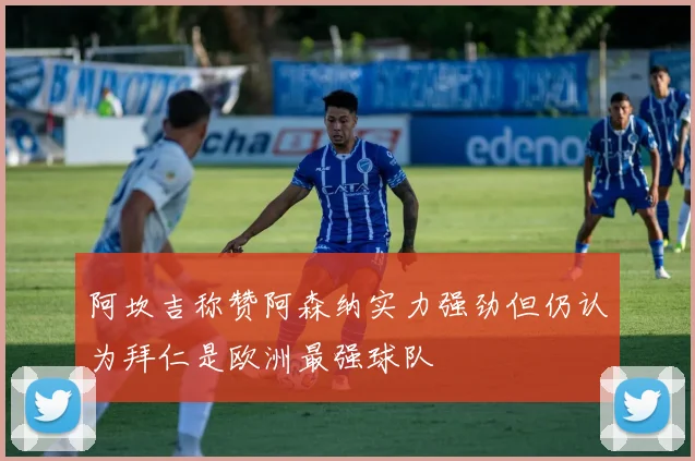 阿坎吉称赞阿森纳实力强劲但仍认为拜仁是欧洲最强球队