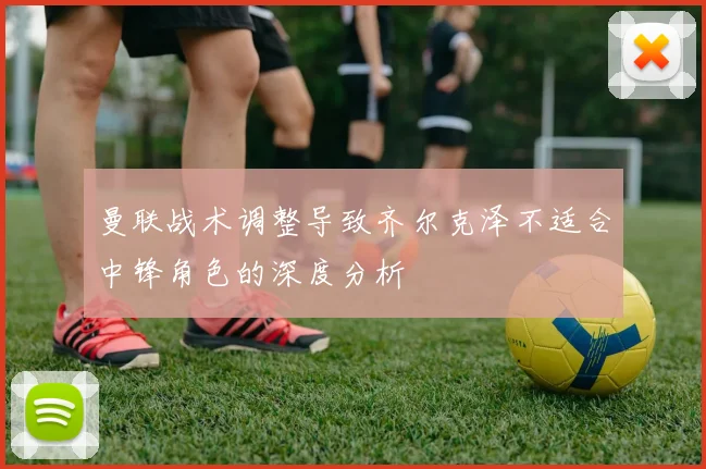 曼联战术调整导致齐尔克泽不适合中锋角色的深度分析
