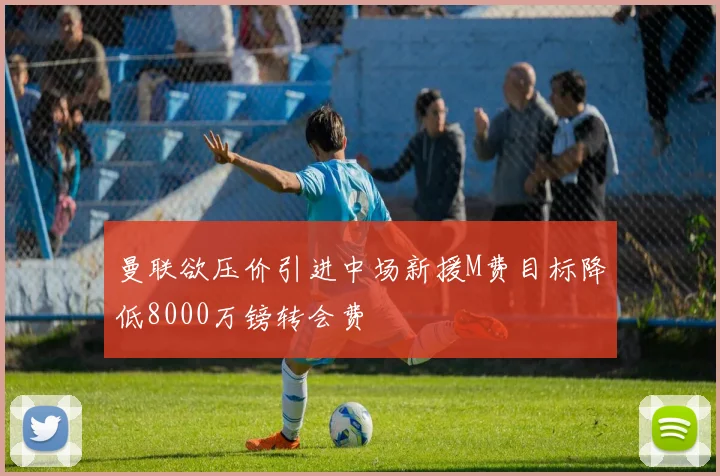 曼联欲压价引进中场新援M费目标降低8000万镑转会费