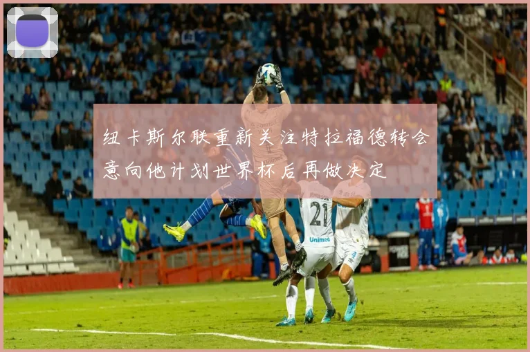 纽卡斯尔联重新关注特拉福德转会意向他计划世界杯后再做决定
