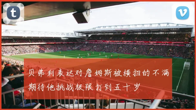 贝弗利表达对詹姆斯被横扫的不满期待他挑战极限打到五十岁