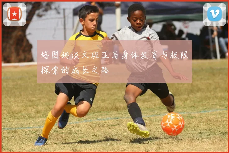 塔图姆谈文班亚马身体发育与极限探索的成长之路