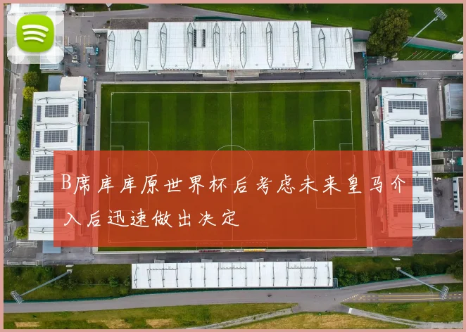 B席库库原世界杯后考虑未来皇马介入后迅速做出决定