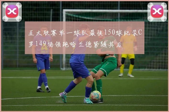 五大联赛单一球队最快150球纪录C罗149场领跑哈兰德紧随其后