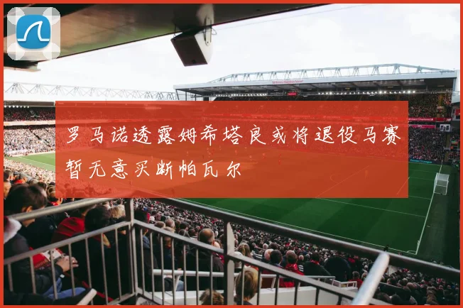 罗马诺透露姆希塔良或将退役马赛暂无意买断帕瓦尔