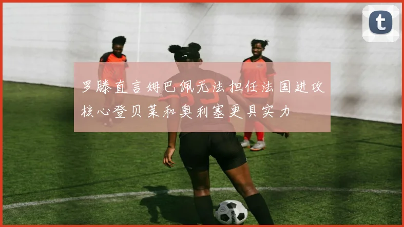 罗滕直言姆巴佩无法担任法国进攻核心登贝莱和奥利塞更具实力