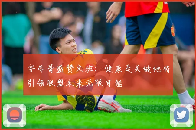 字母哥盛赞文班：健康是关键他将引领联盟未来无限可能