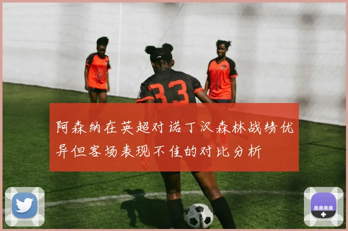 阿森纳在英超对诺丁汉森林战绩优异但客场表现不佳的对比分析