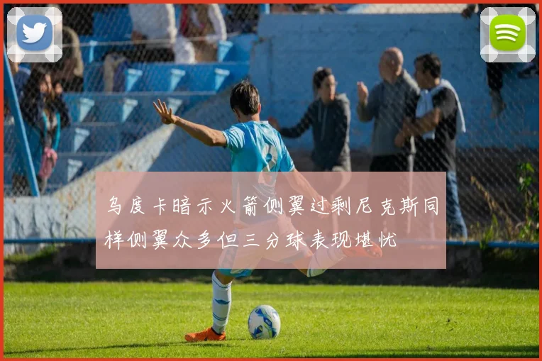 乌度卡暗示火箭侧翼过剩尼克斯同样侧翼众多但三分球表现堪忧