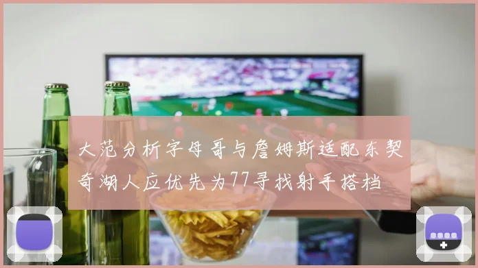 大范分析字母哥与詹姆斯适配东契奇湖人应优先为77寻找射手搭档