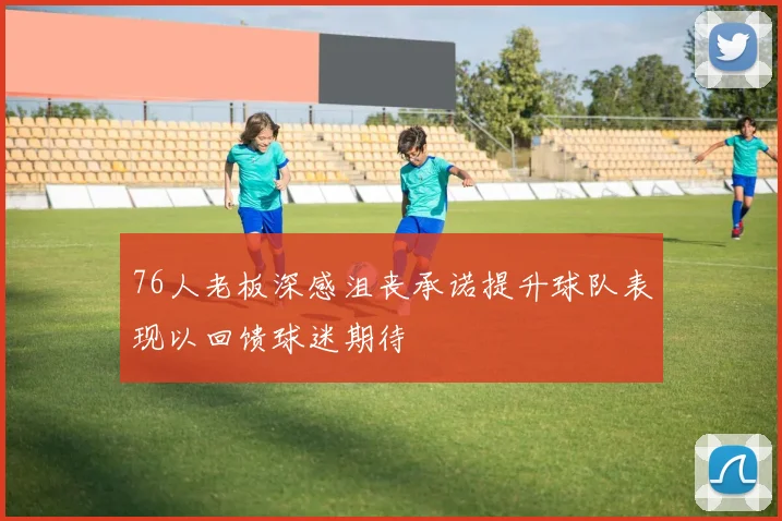 76人老板深感沮丧承诺提升球队表现以回馈球迷期待