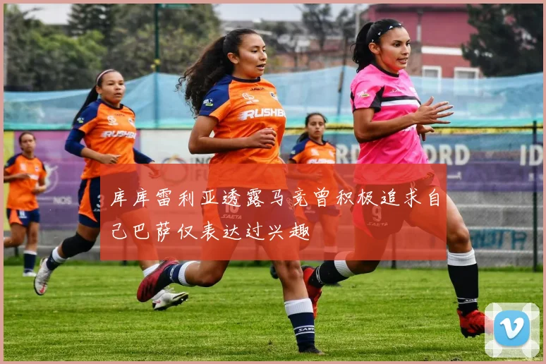 库库雷利亚透露马竞曾积极追求自己巴萨仅表达过兴趣