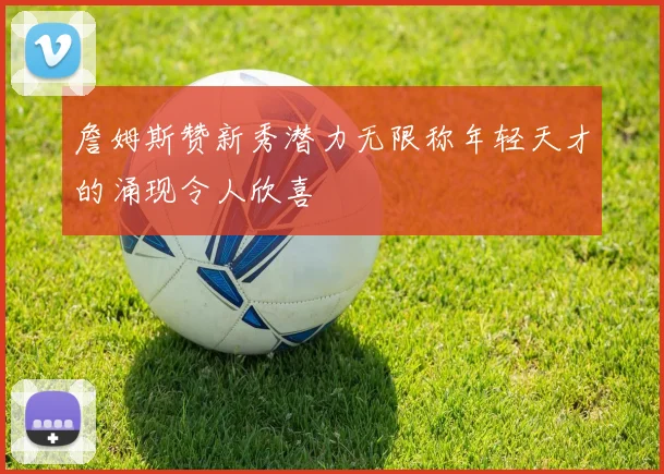 詹姆斯赞新秀潜力无限称年轻天才的涌现令人欣喜