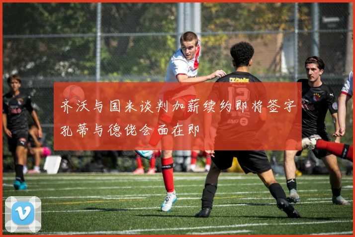 齐沃与国米谈判加薪续约即将签字孔蒂与德佬会面在即
