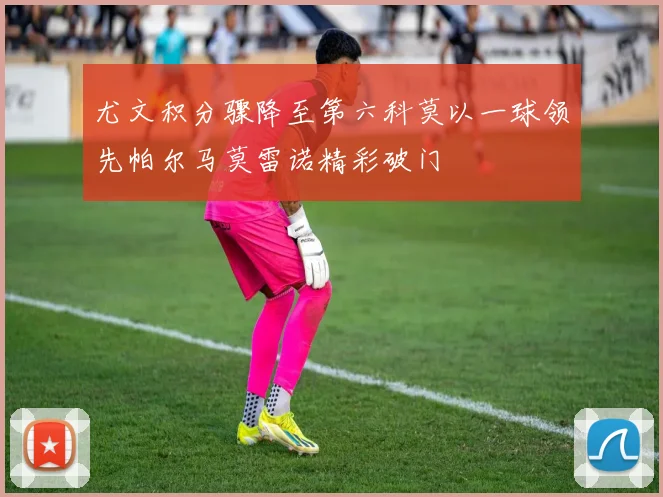 尤文积分骤降至第六科莫以一球领先帕尔马莫雷诺精彩破门