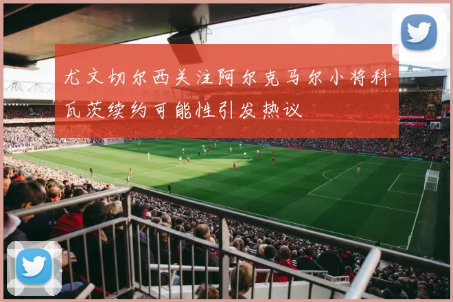 尤文切尔西关注阿尔克马尔小将科瓦茨续约可能性引发热议