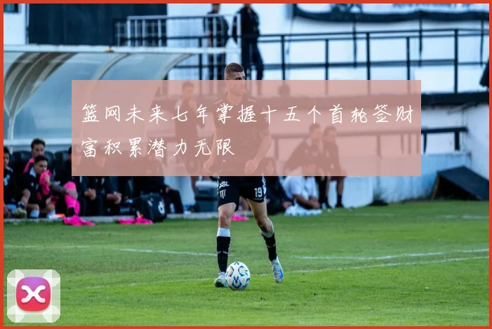 篮网未来七年掌握十五个首轮签财富积累潜力无限