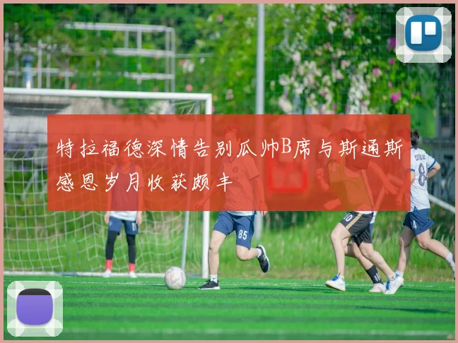 特拉福德深情告别瓜帅B席与斯通斯感恩岁月收获颇丰
