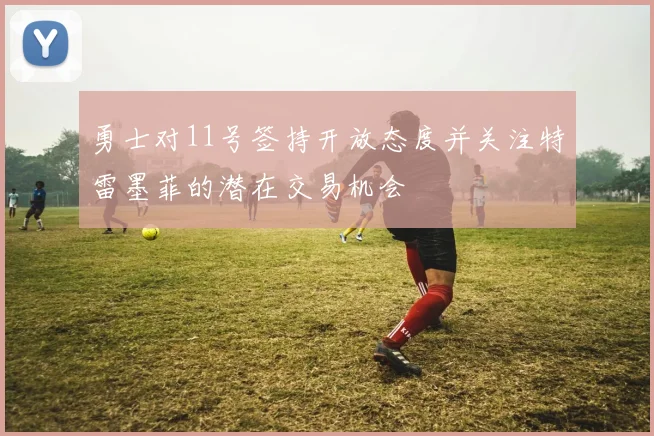 勇士对11号签持开放态度并关注特雷墨菲的潜在交易机会