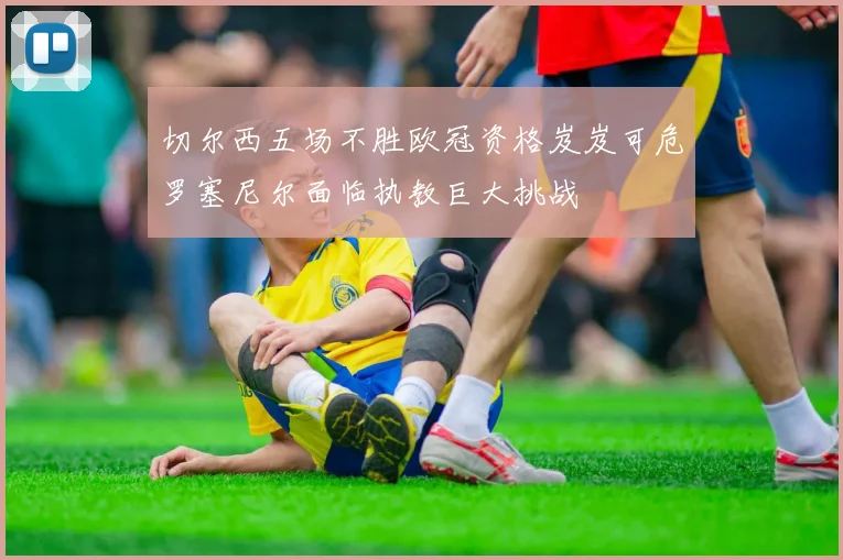 切尔西五场不胜欧冠资格岌岌可危罗塞尼尔面临执教巨大挑战