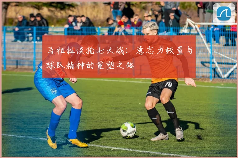 马祖拉谈抢七大战：意志力较量与球队精神的重塑之路