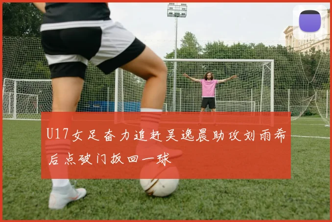 U17女足奋力追赶吴逸晨助攻刘雨希后点破门扳回一球