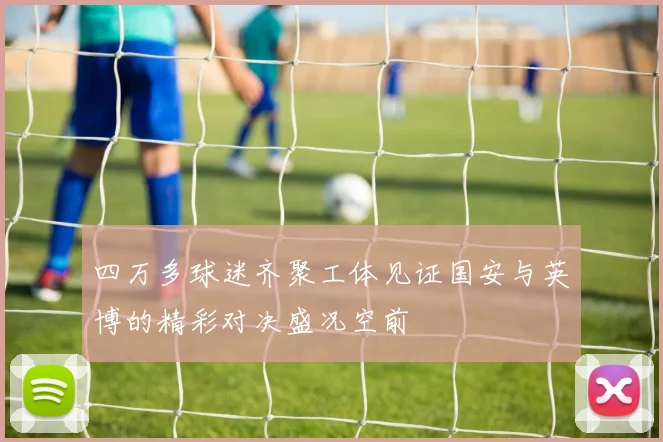 四万多球迷齐聚工体见证国安与英博的精彩对决盛况空前